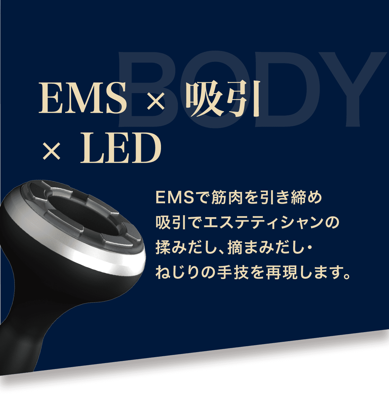 EMSで筋肉を引き締め吸引でエステティシャンの揉みだし、摘まみだし・ねじりの手技を再現します。
