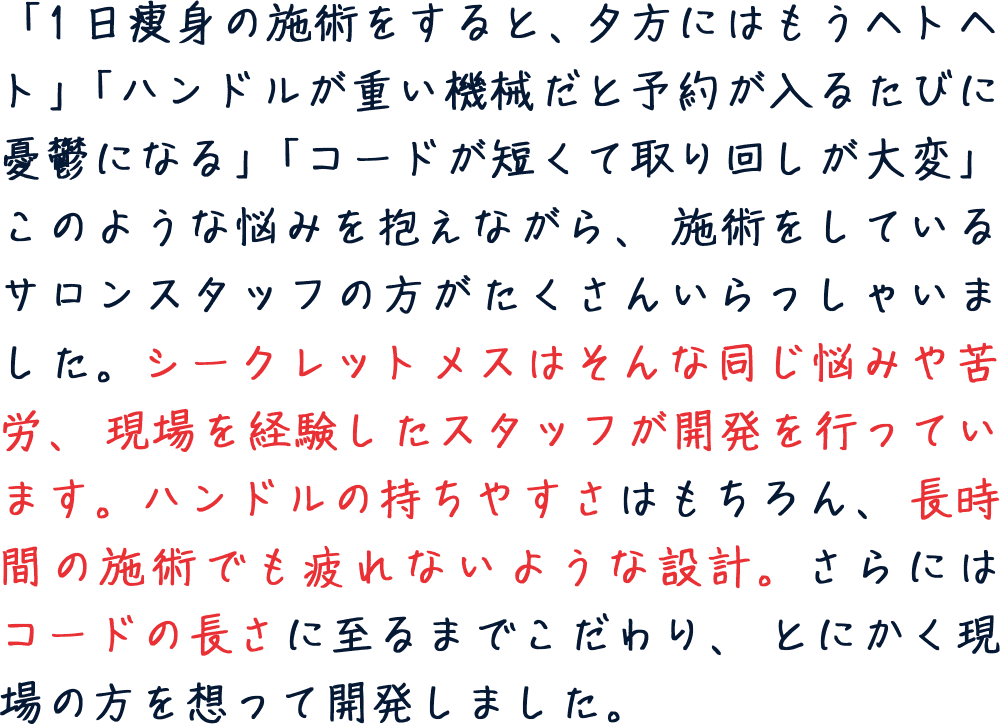 ハンドルの持ちやすさ、長時間の施術でも疲れない設計。コードの長さに至るまで、現場の方を想って開発しました。